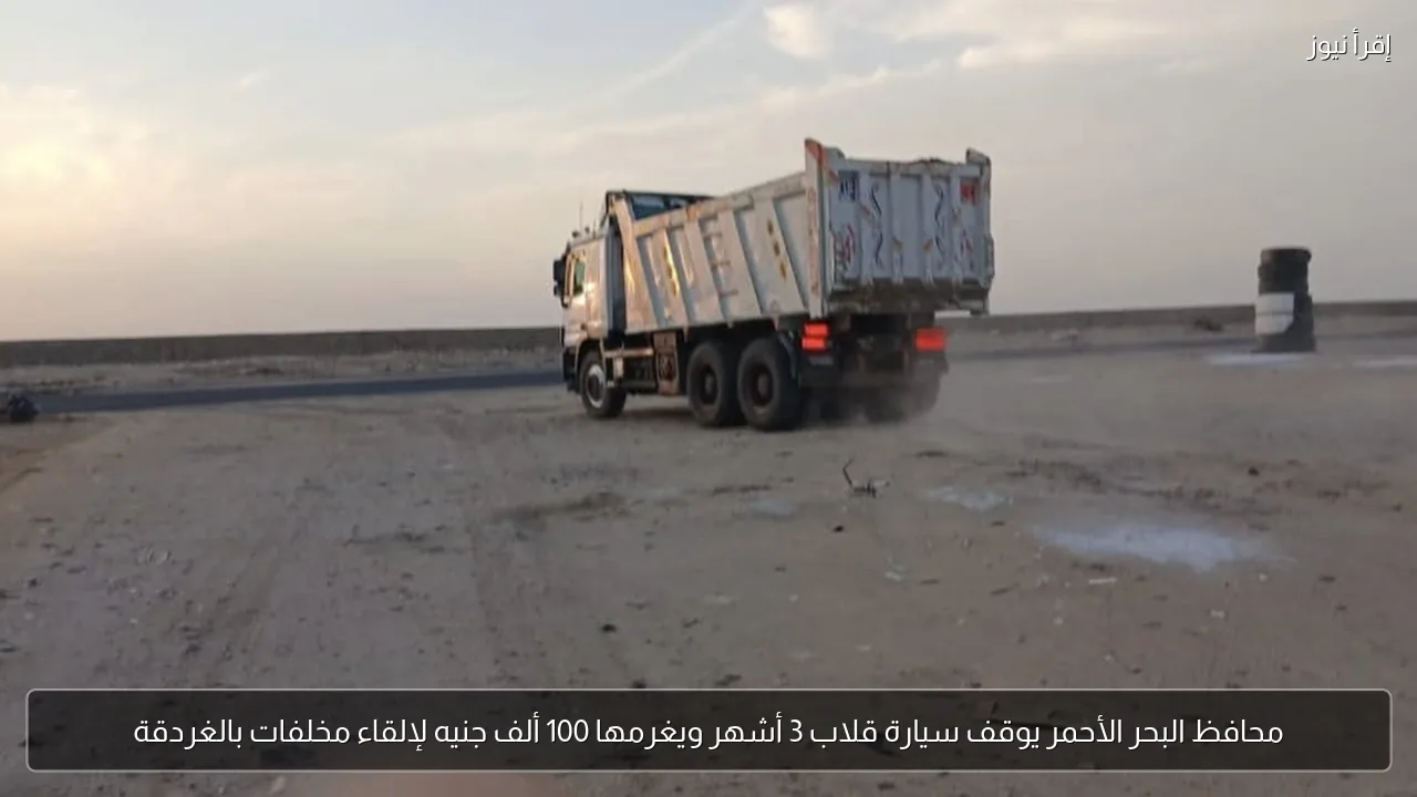 محافظ البحر الأحمر يوقف سيارة قلاب 3 أشهر ويغرمها 100 ألف جنيه لإلقاء مخلفات بالغردقة