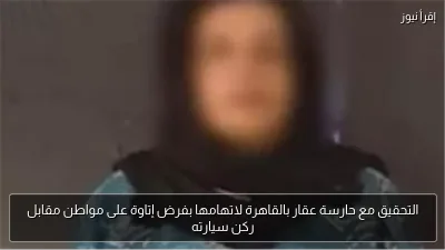 التحقيق مع حارسة عقار بالقاهرة لاتهامها بفرض إتاوة على مواطن مقابل ركن سيارته