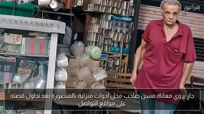 جار يروي معاناة مسن صاحب محل أدوات منزلية بالمنصورة بعد تداول قصته على مواقع التواصل
