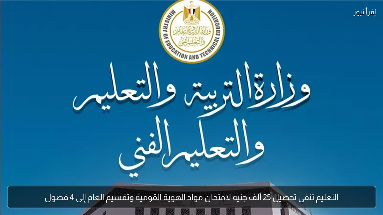 التعليم تنفي تحصيل 25 ألف جنيه لامتحان مواد الهوية القومية وتقسيم العام إلى 4 فصول