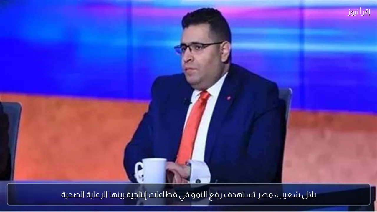 بلال شعيب: مصر تستهدف رفع النمو في قطاعات إنتاجية بينها الرعاية الصحية