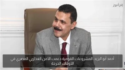 أحمد أبو اليزيد: المشروعات القومية دعمت الأمن الغذائي المصري في الأوقات الحرجة