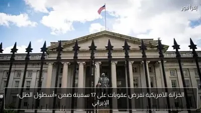 الخزانة الأمريكية تفرض عقوبات على 17 سفينة ضمن «أسطول الظل» الإيراني
