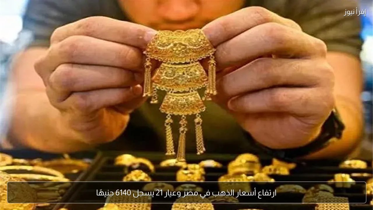 ارتفاع أسعار الذهب في مصر وعيار 21 يسجل 6140 جنيهًا