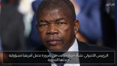الرئيس الأنجولي: نشأة «نيباد» جاءت من ضرورة تحمل أفريقيا مسؤولية أجندتها التنموية