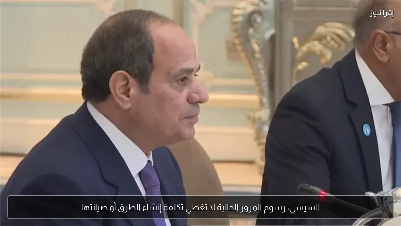 السيسي: رسوم المرور الحالية لا تغطي تكلفة إنشاء الطرق أو صيانتها