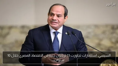 السيسي: استثمارات تجاوزت 13 تريليون جنيه في الاقتصاد المصري خلال 10 سنوات
