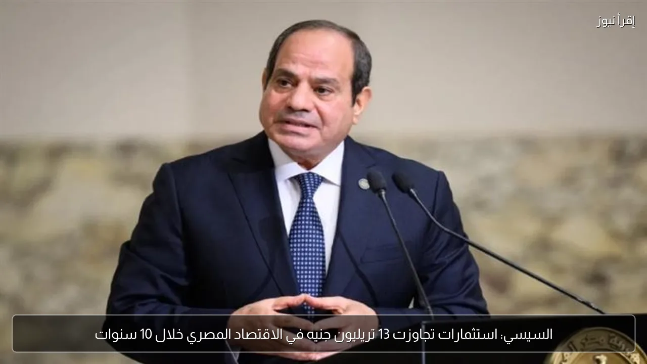 السيسي: استثمارات تجاوزت 13 تريليون جنيه في الاقتصاد المصري خلال 10 سنوات