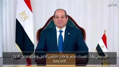 السيسي يؤكد تمسك مصر بإصلاح مجلس الأمن وتعزيز تمثيل الدول الأفريقية