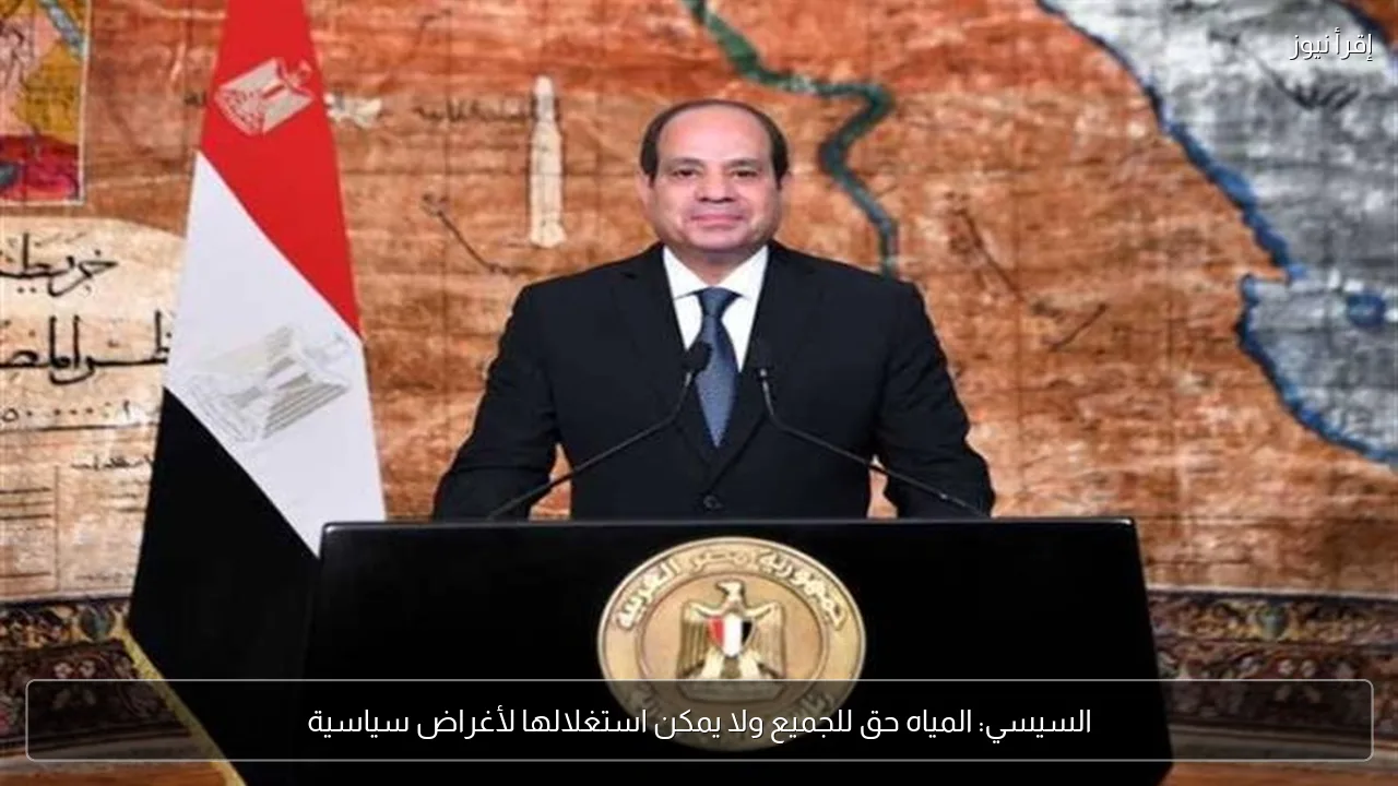 السيسي: المياه حق للجميع ولا يمكن استغلالها لأغراض سياسية