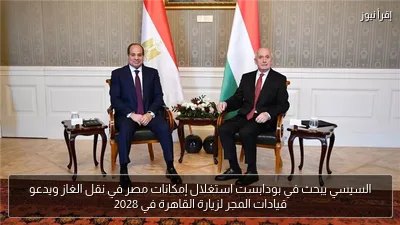 السيسي يبحث في بودابست استغلال إمكانات مصر في نقل الغاز ويدعو قيادات المجر لزيارة القاهرة في 2028