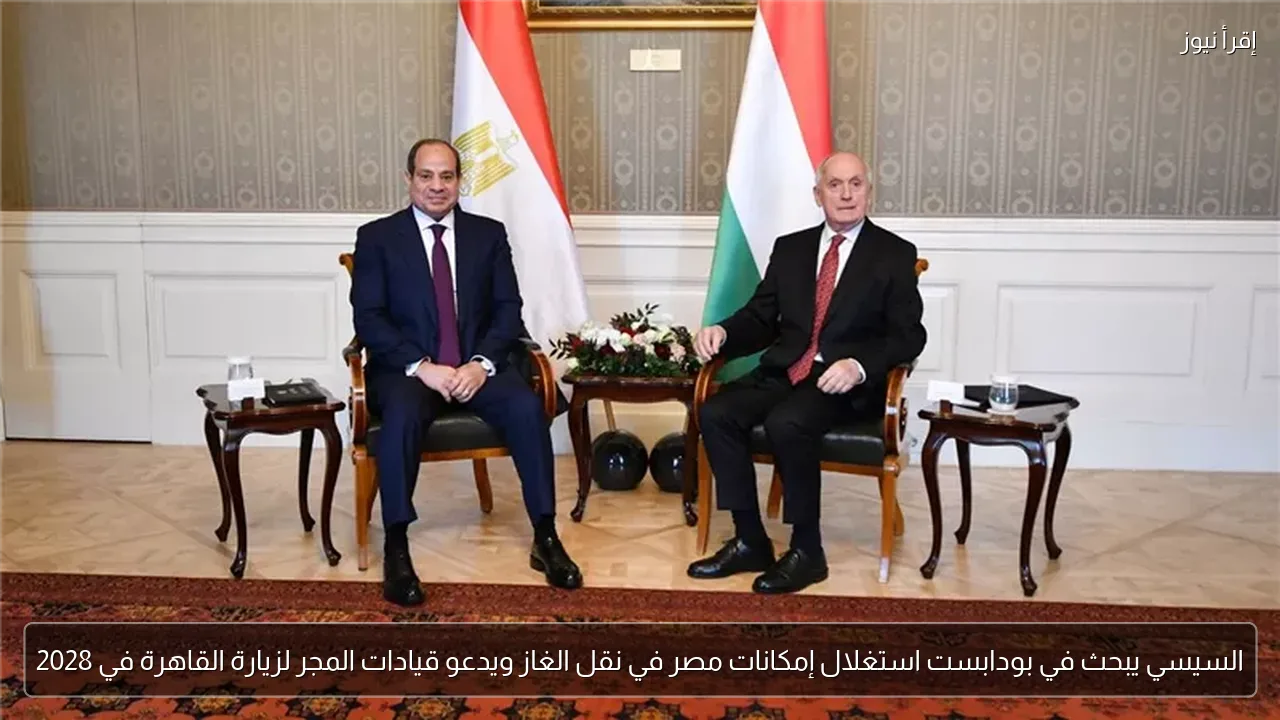 السيسي يبحث في بودابست استغلال إمكانات مصر في نقل الغاز ويدعو قيادات المجر لزيارة القاهرة في 2028