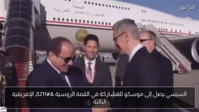 السيسي يصل إلى موسكو للمشاركة في القمة الروسية – الإفريقية الثالثة