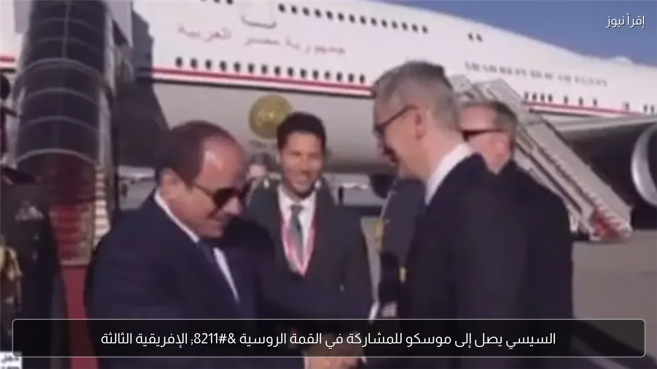 السيسي يصل إلى موسكو للمشاركة في القمة الروسية – الإفريقية الثالثة