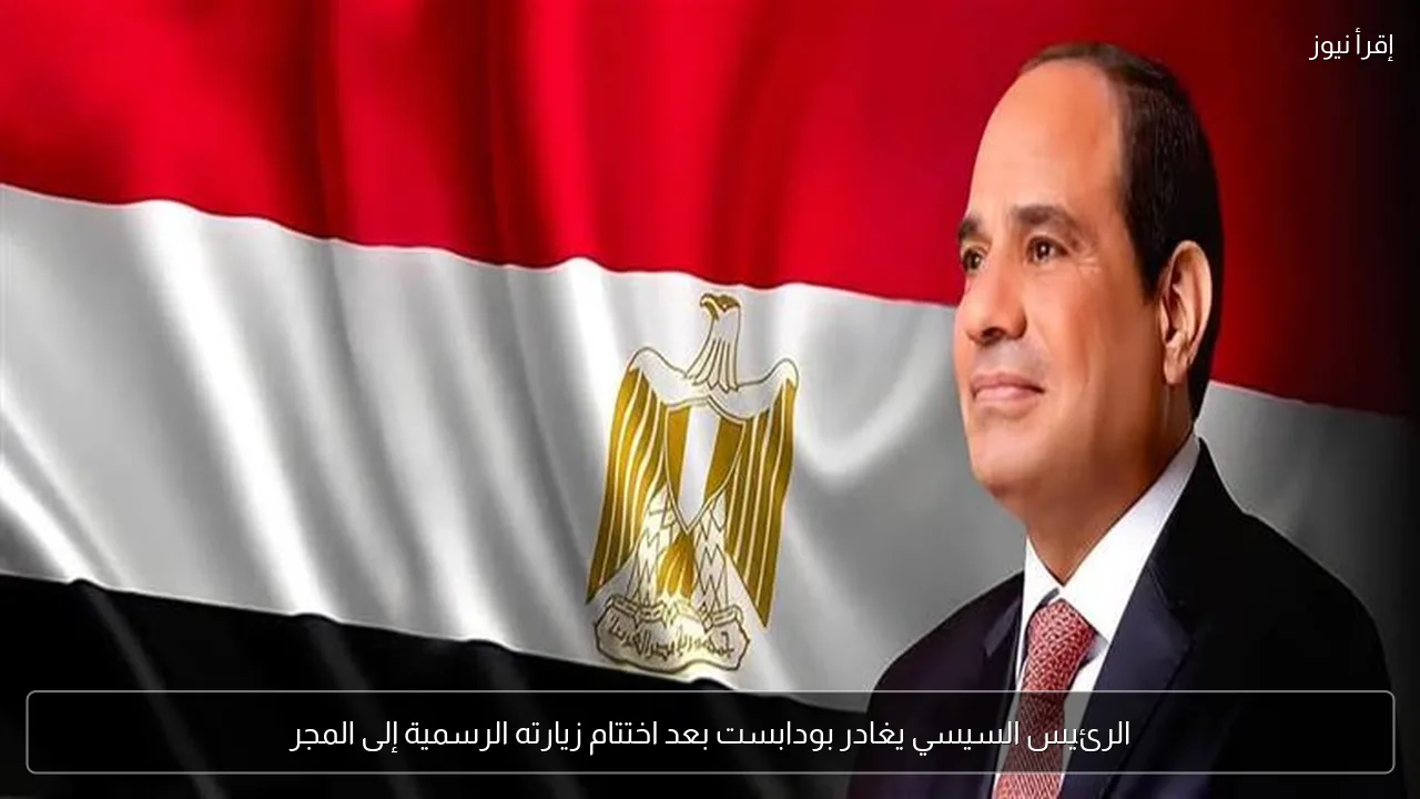 الرئيس السيسي يغادر بودابست بعد اختتام زيارته الرسمية إلى المجر