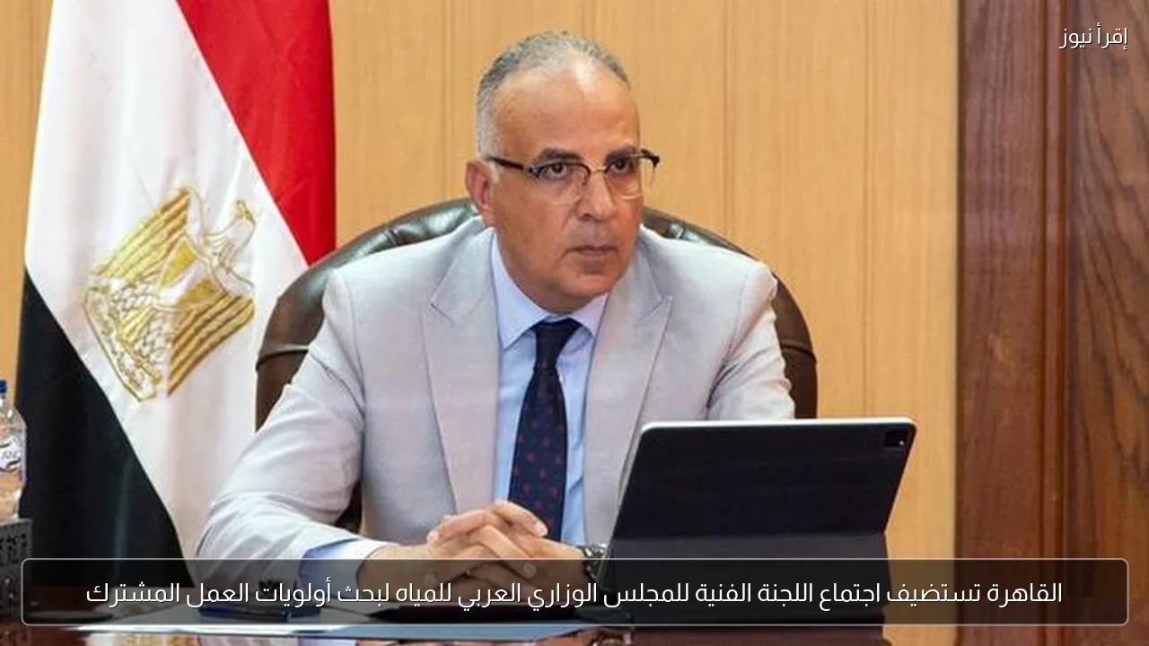 القاهرة تستضيف اجتماع اللجنة الفنية للمجلس الوزاري العربي للمياه لبحث أولويات العمل المشترك