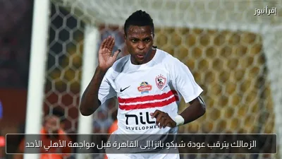 الزمالك يترقب عودة شيكو بانزا إلى القاهرة قبل مواجهة الأهلي الأحد