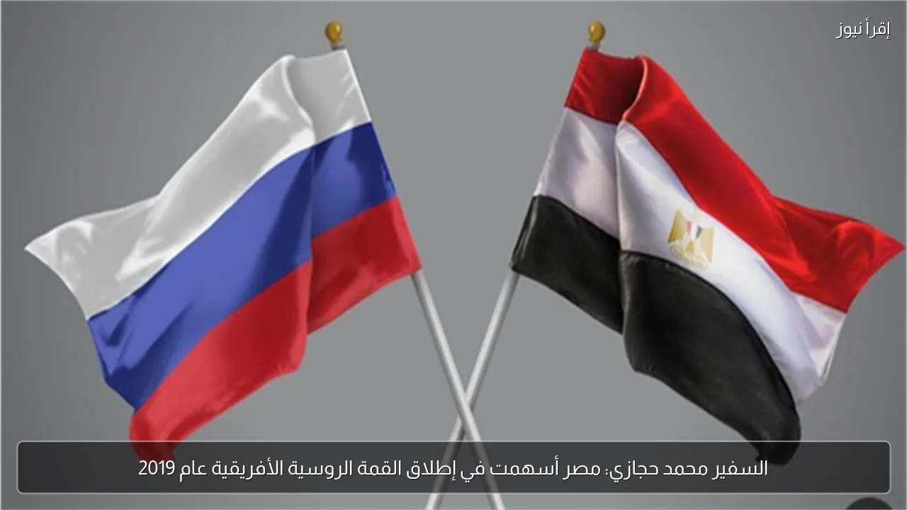 السفير محمد حجازي: مصر أسهمت في إطلاق القمة الروسية الأفريقية عام 2019