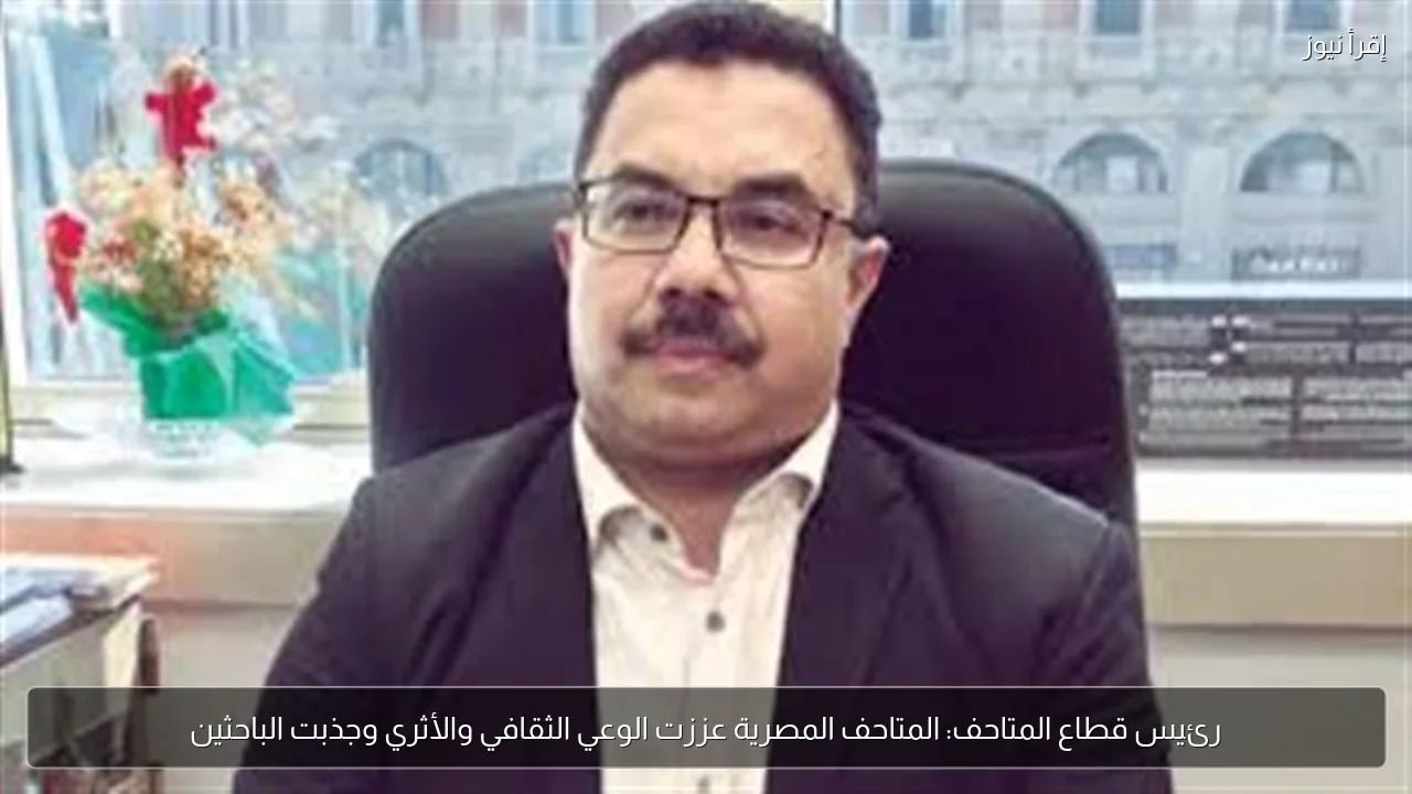 رئيس قطاع المتاحف: المتاحف المصرية عززت الوعي الثقافي والأثري وجذبت الباحثين
