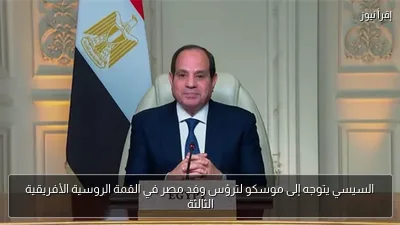 السيسي يتوجه إلى موسكو لترؤس وفد مصر في القمة الروسية الأفريقية الثالثة