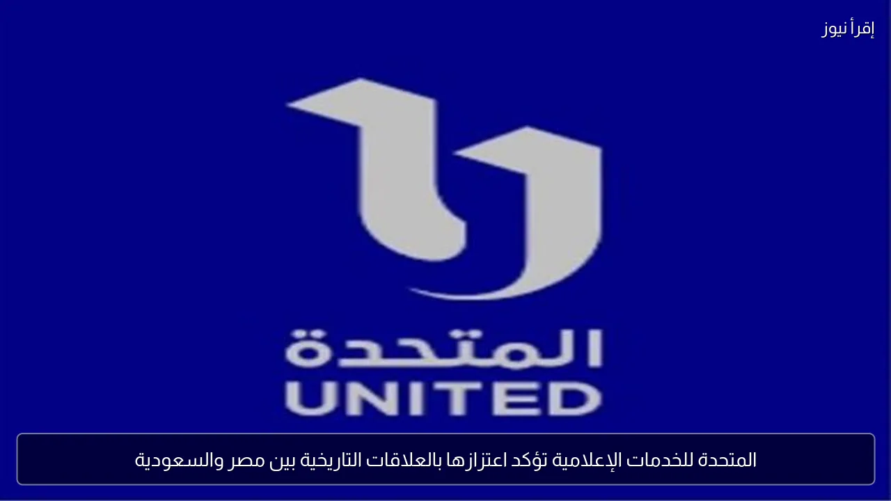 المتحدة للخدمات الإعلامية تؤكد اعتزازها بالعلاقات التاريخية بين مصر والسعودية