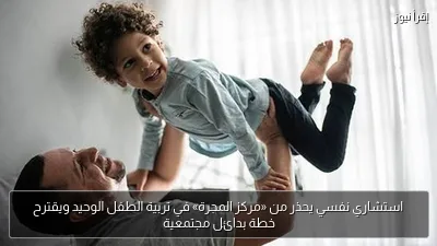 استشاري نفسي يحذر من «مركز المجرة» في تربية الطفل الوحيد ويقترح خطة بدائل مجتمعية