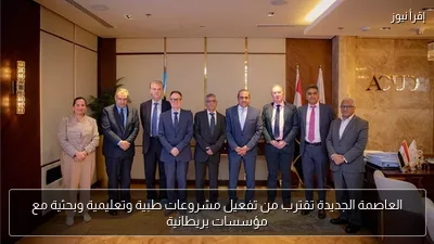 العاصمة الجديدة تقترب من تفعيل مشروعات طبية وتعليمية وبحثية مع مؤسسات بريطانية