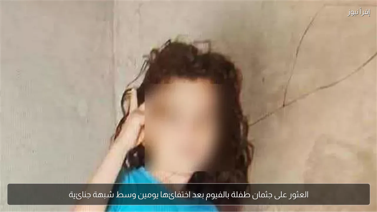 العثور على جثمان طفلة بالفيوم بعد اختفائها يومين وسط شبهة جنائية
