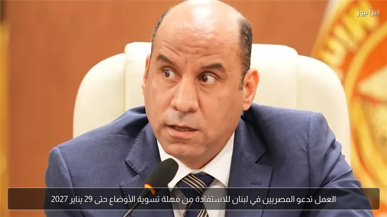 العمل تدعو المصريين في لبنان للاستفادة من مهلة تسوية الأوضاع حتى 29 يناير 2027