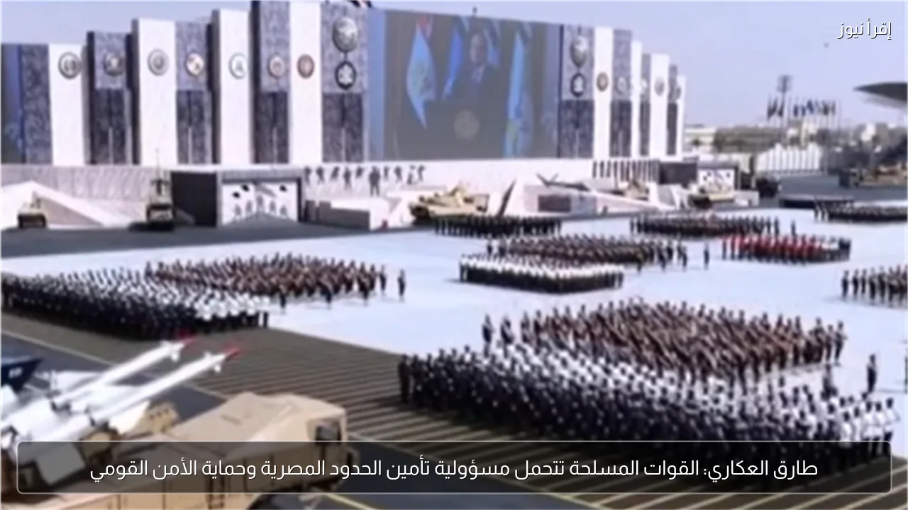 طارق العكاري: القوات المسلحة تتحمل مسؤولية تأمين الحدود المصرية وحماية الأمن القومي