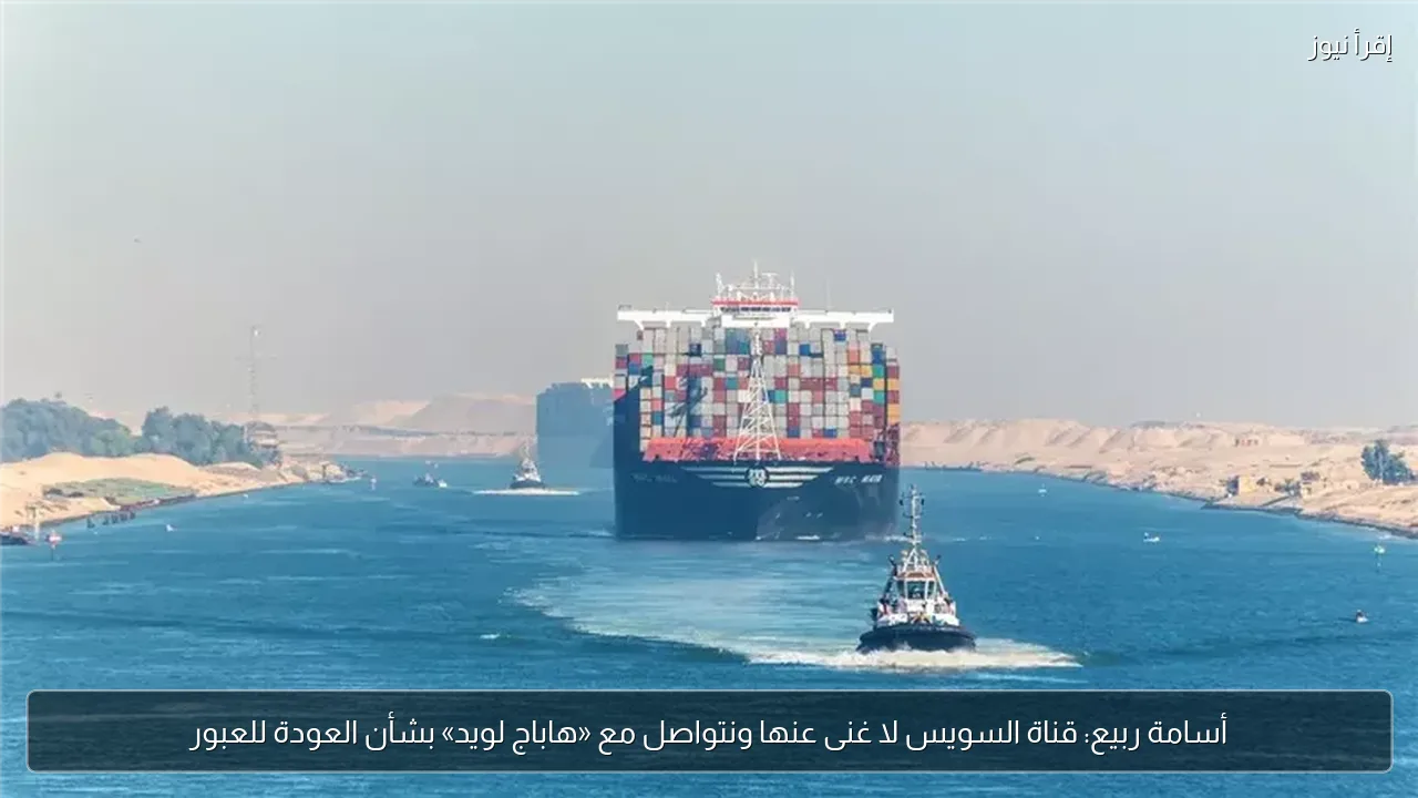 أسامة ربيع: قناة السويس لا غنى عنها ونتواصل مع «هاباج لويد» بشأن العودة للعبور