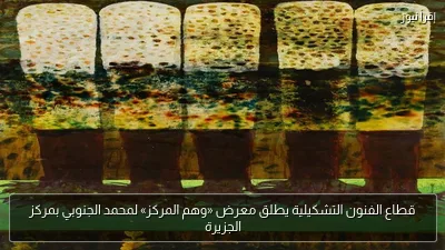 قطاع الفنون التشكيلية يطلق معرض «وهم المركز» لمحمد الجنوبي بمركز الجزيرة