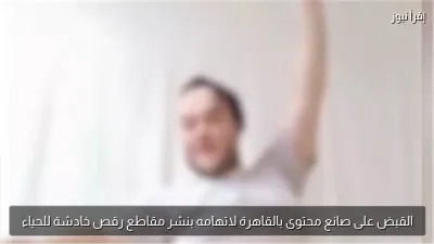 القبض على صانع محتوى بالقاهرة لاتهامه بنشر مقاطع رقص خادشة للحياء