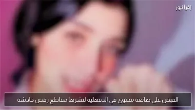 القبض على صانعة محتوى في الدقهلية لنشرها مقاطع رقص خادشة