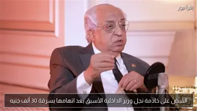 القبض على خادمة نجل وزير الداخلية الأسبق بعد اتهامها بسرقة 30 ألف جنيه