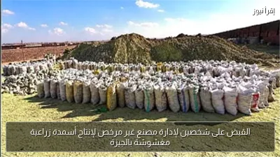 القبض على شخصين لإدارة مصنع غير مرخص لإنتاج أسمدة زراعية مغشوشة بالجيزة