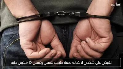 القبض على شخص لانتحاله صفة طبيب نفسي وغسل 10 ملايين جنيه