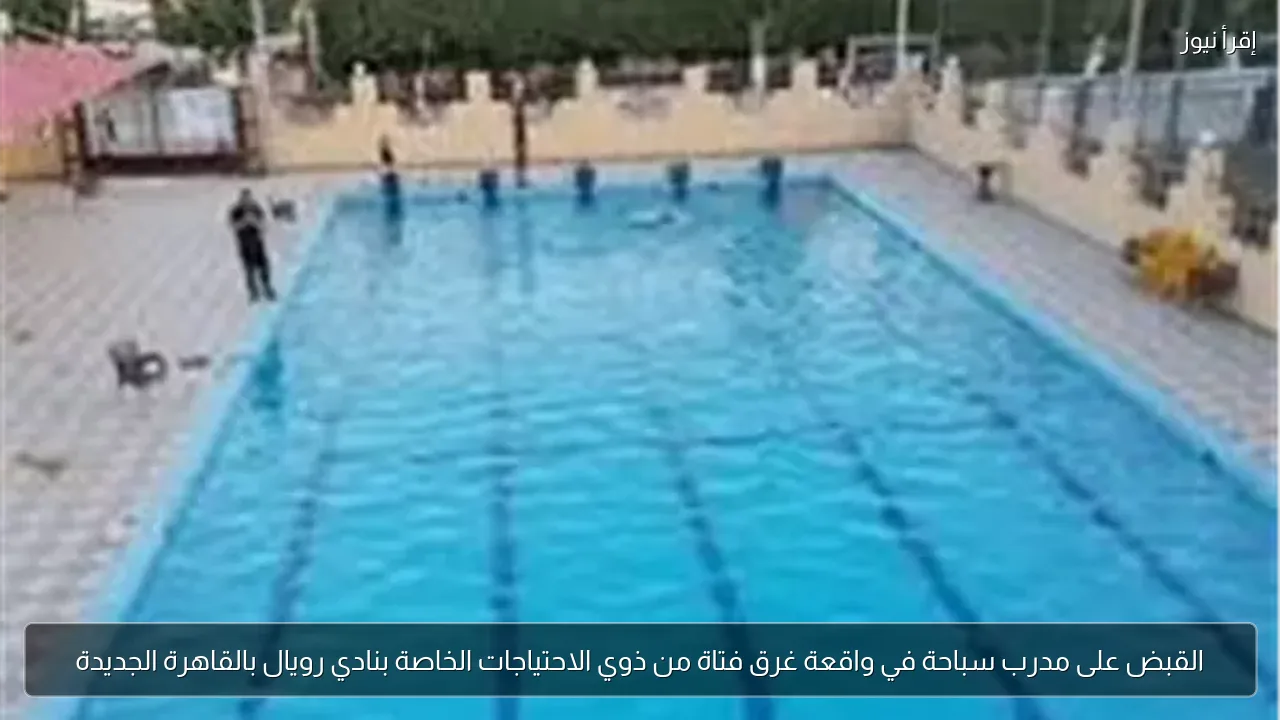 القبض على مدرب سباحة في واقعة غرق فتاة من ذوي الاحتياجات الخاصة بنادي رويال بالقاهرة الجديدة