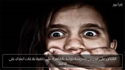 القبض على مدرس بمدرسة دولية بالقاهرة على خلفية بلاغات اعتداء على تلاميذ