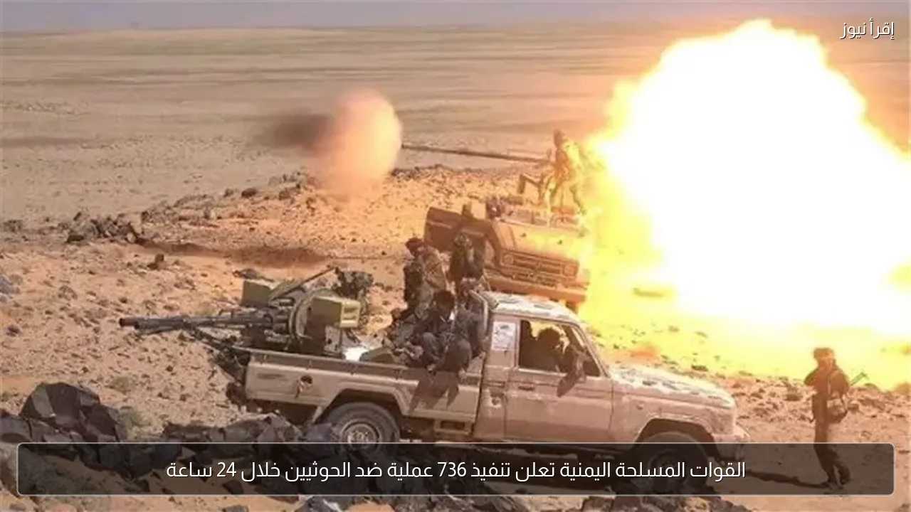 القوات المسلحة اليمنية تعلن تنفيذ 736 عملية ضد الحوثيين خلال 24 ساعة