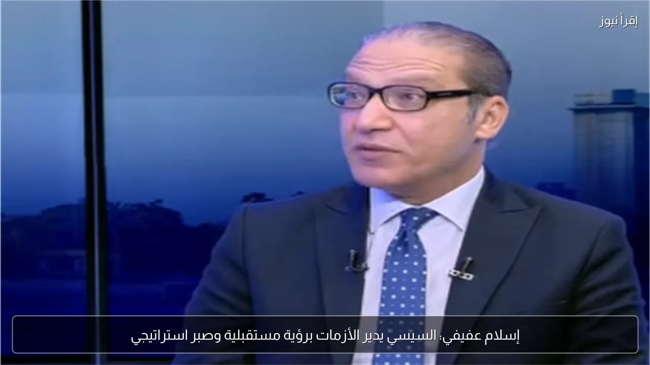 إسلام عفيفي: السيسي يدير الأزمات برؤية مستقبلية وصبر استراتيجي