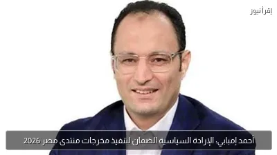 أحمد إمبابي: الإرادة السياسية الضمان لتنفيذ مخرجات منتدى مصر 2026