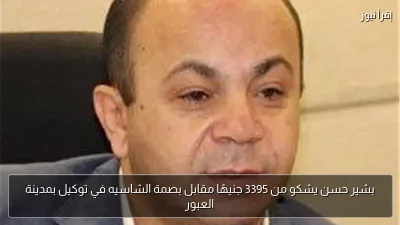 بشير حسن يشكو من 3395 جنيهًا مقابل بصمة الشاسيه في توكيل بمدينة العبور