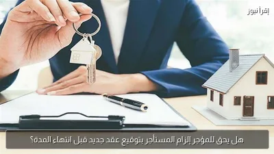 هل يحق للمؤجر إلزام المستأجر بتوقيع عقد جديد قبل انتهاء المدة؟