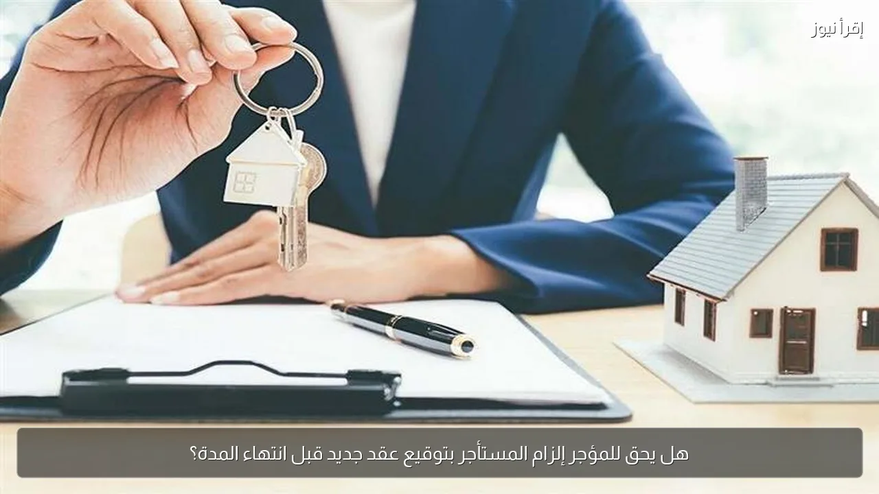 هل يحق للمؤجر إلزام المستأجر بتوقيع عقد جديد قبل انتهاء المدة؟