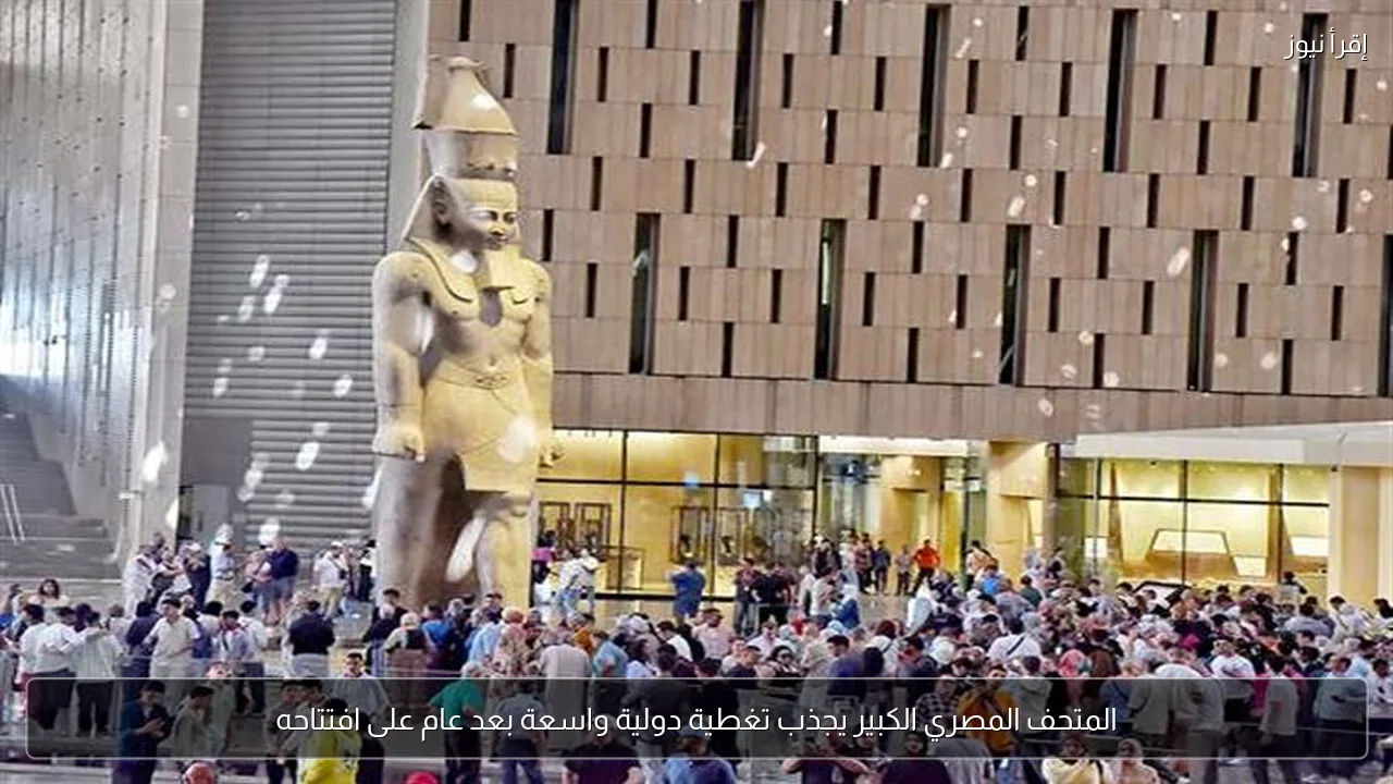 المتحف المصري الكبير يجذب تغطية دولية واسعة بعد عام على افتتاحه