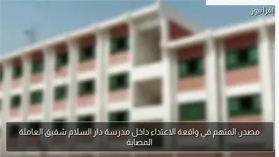 مصدر: المتهم في واقعة الاعتداء داخل مدرسة دار السلام شقيق العاملة المصابة