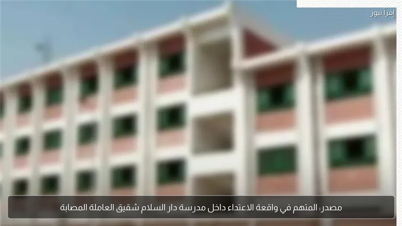 مصدر: المتهم في واقعة الاعتداء داخل مدرسة دار السلام شقيق العاملة المصابة