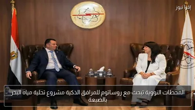 المحطات النووية تبحث مع روساتوم للمرافق الذكية مشروع تحلية مياه البحر بالضبعة