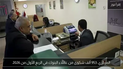 المركزي: 953 ألف شكوى من عملاء البنوك في الربع الأول من 2026
